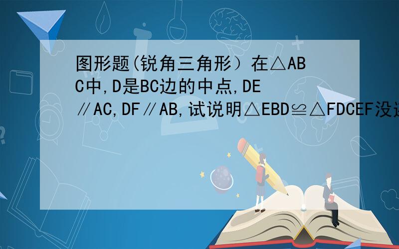 图形题(锐角三角形）在△ABC中,D是BC边的中点,DE∥AC,DF∥AB,试说明△EBD≌△FDCEF没连上.