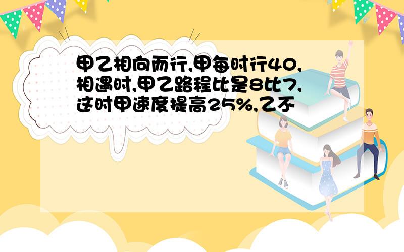 甲乙相向而行,甲每时行40,相遇时,甲乙路程比是8比7,这时甲速度提高25%,乙不