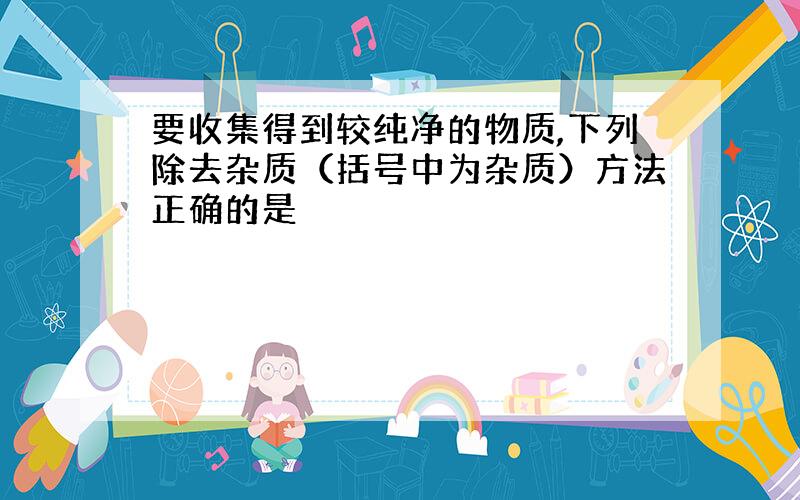 要收集得到较纯净的物质,下列除去杂质（括号中为杂质）方法正确的是