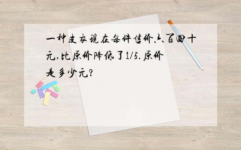 一种皮衣现在每件售价六百四十元,比原价降低了1/5.原价是多少元?