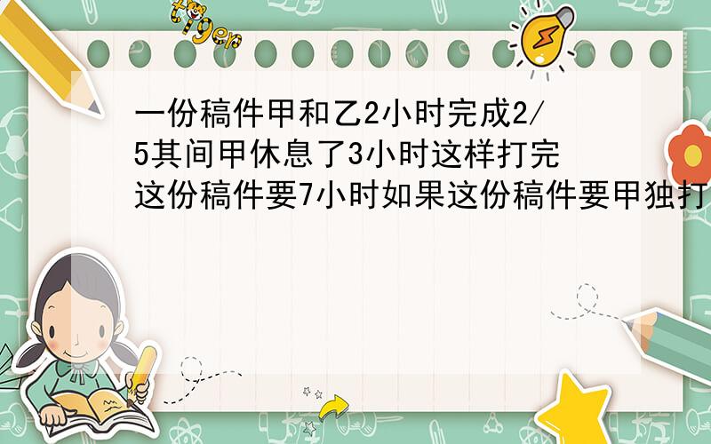 一份稿件甲和乙2小时完成2/5其间甲休息了3小时这样打完这份稿件要7小时如果这份稿件要甲独打需要几小时