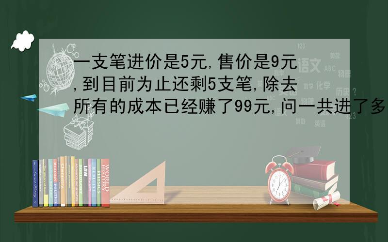 一支笔进价是5元,售价是9元,到目前为止还剩5支笔,除去所有的成本已经赚了99元,问一共进了多少支笔