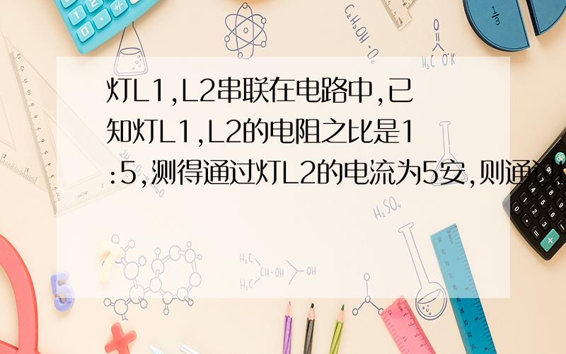 灯L1,L2串联在电路中,已知灯L1,L2的电阻之比是1:5,测得通过灯L2的电流为5安,则通过L1的电流是多少