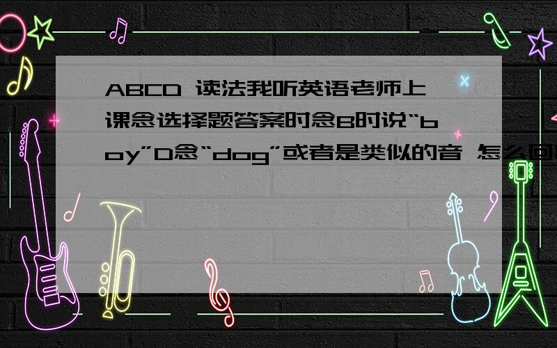 ABCD 读法我听英语老师上课念选择题答案时念B时说“boy”D念“dog”或者是类似的音 怎么回事