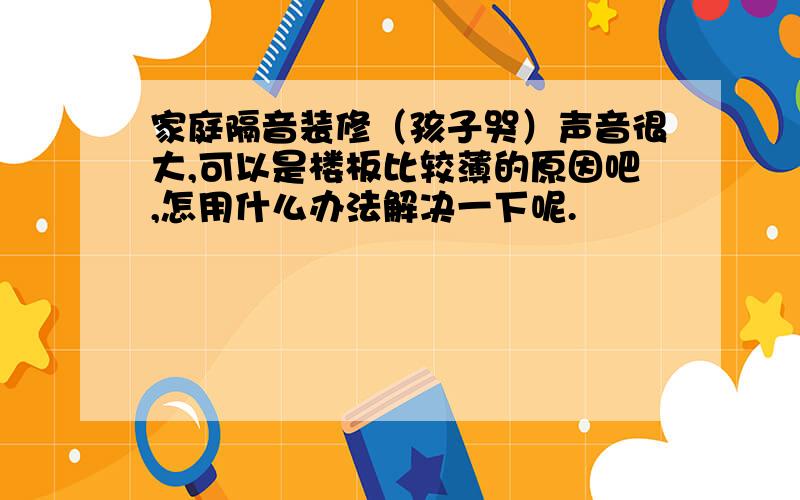 家庭隔音装修（孩子哭）声音很大,可以是楼板比较薄的原因吧,怎用什么办法解决一下呢.