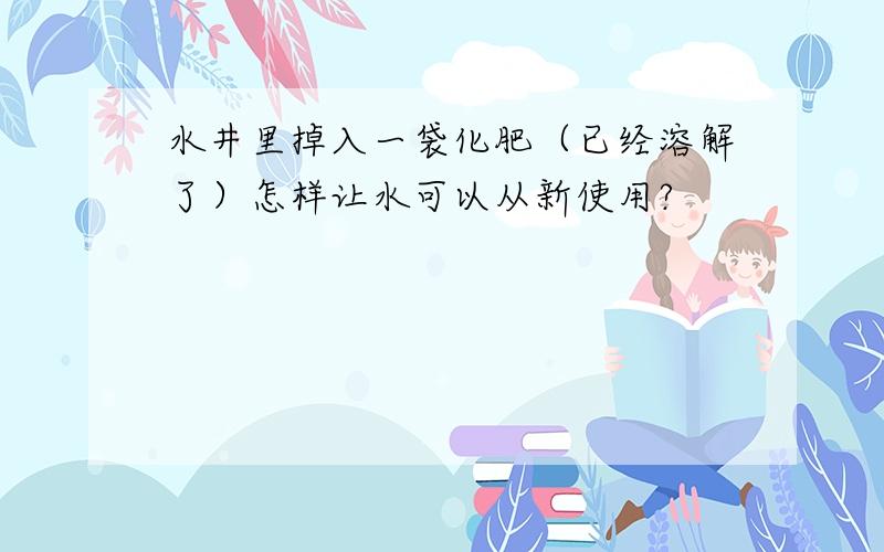 水井里掉入一袋化肥（已经溶解了）怎样让水可以从新使用?