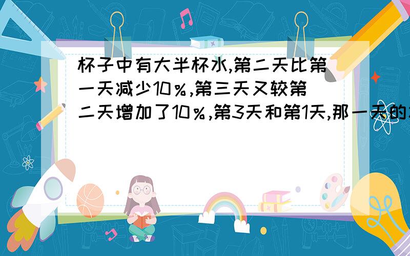 杯子中有大半杯水,第二天比第一天减少10％,第三天又较第二天增加了10％,第3天和第1天,那一天的水