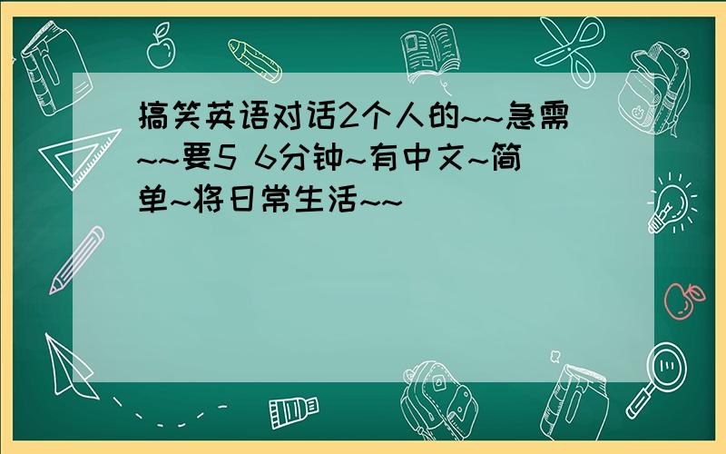 搞笑英语对话2个人的~~急需~~要5 6分钟~有中文~简单~将日常生活~~