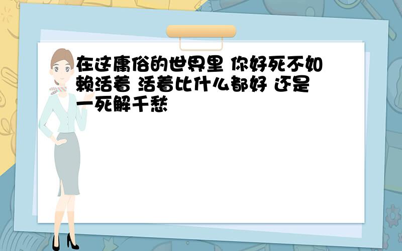 在这庸俗的世界里 你好死不如赖活着 活着比什么都好 还是一死解千愁