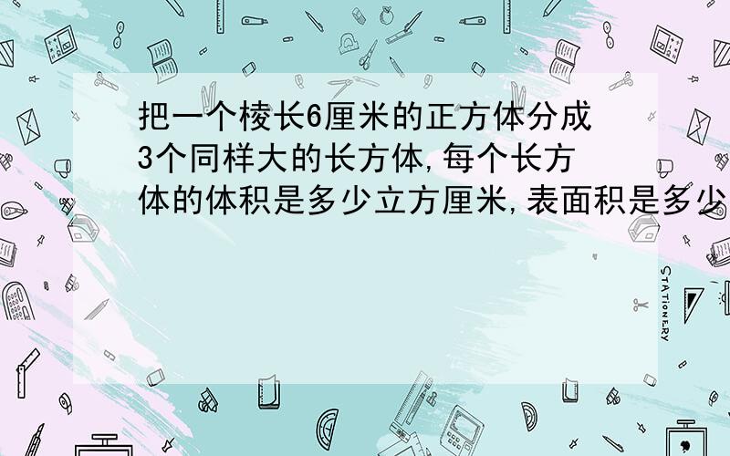 把一个棱长6厘米的正方体分成3个同样大的长方体,每个长方体的体积是多少立方厘米,表面积是多少平方厘米