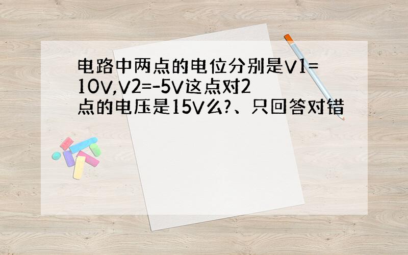 电路中两点的电位分别是V1=10V,V2=-5V这点对2点的电压是15V么?、只回答对错