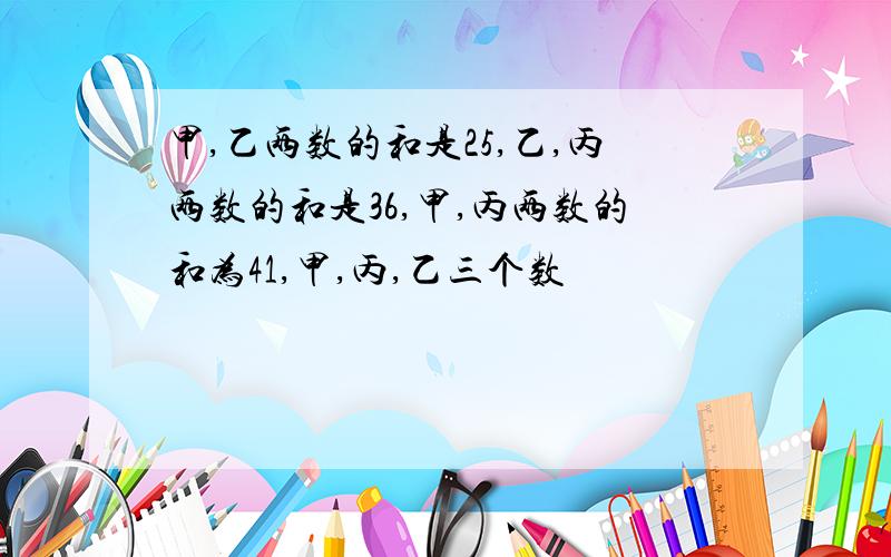 甲,乙两数的和是25,乙,丙两数的和是36,甲,丙两数的和为41,甲,丙,乙三个数