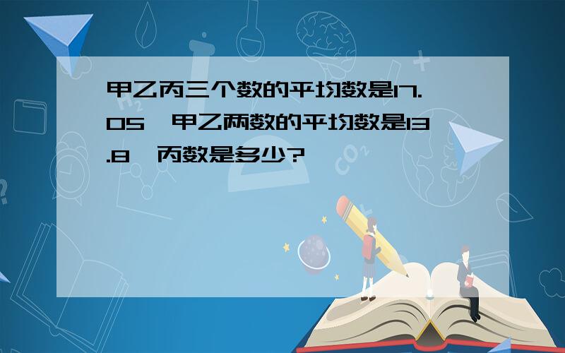 甲乙丙三个数的平均数是17.05,甲乙两数的平均数是13.8,丙数是多少?