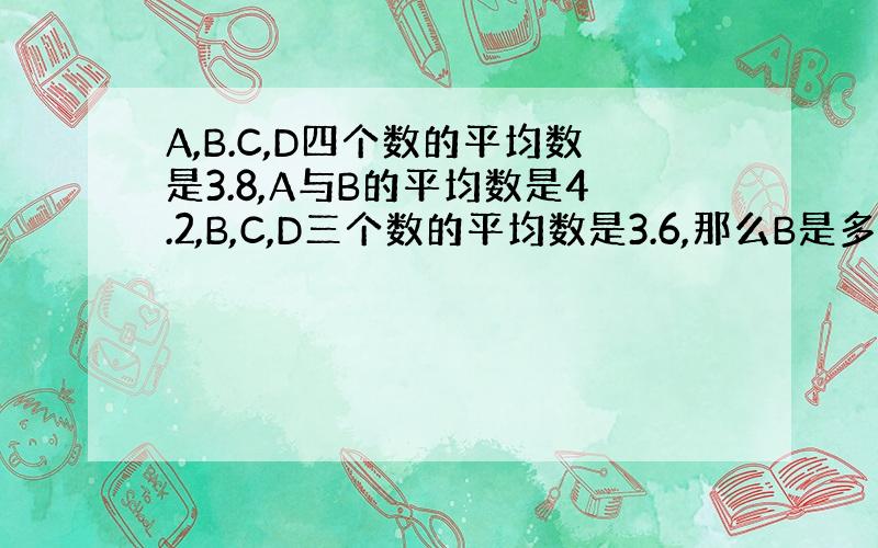 A,B.C,D四个数的平均数是3.8,A与B的平均数是4.2,B,C,D三个数的平均数是3.6,那么B是多少