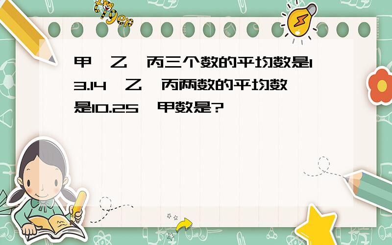 甲、乙、丙三个数的平均数是13.14,乙、丙两数的平均数是10.25,甲数是?