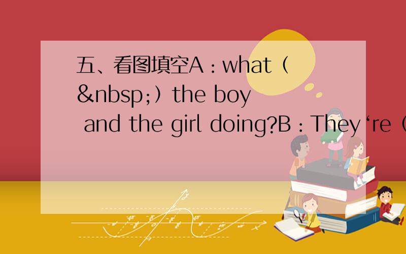 五、看图填空A：what（  ）the boy and the girl doing?B：They‘re（ ）