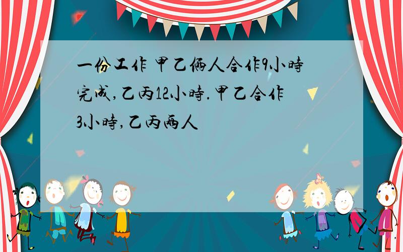 一份工作 甲乙俩人合作9小时完成,乙丙12小时.甲乙合作3小时,乙丙两人