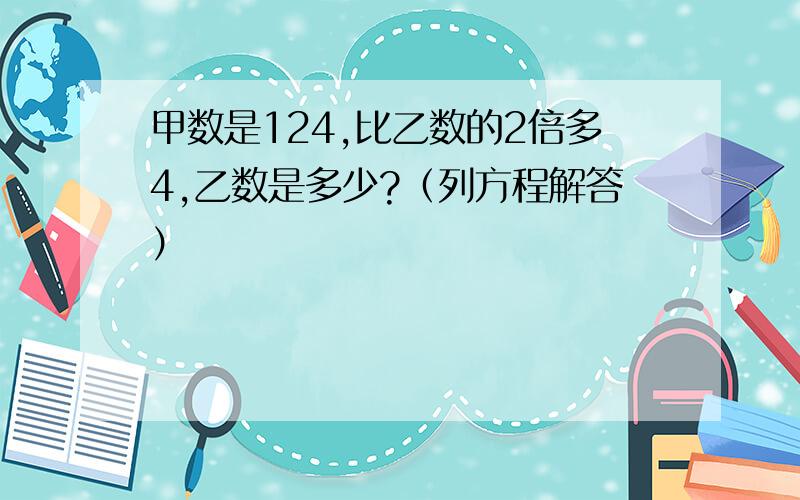 甲数是124,比乙数的2倍多4,乙数是多少?（列方程解答）