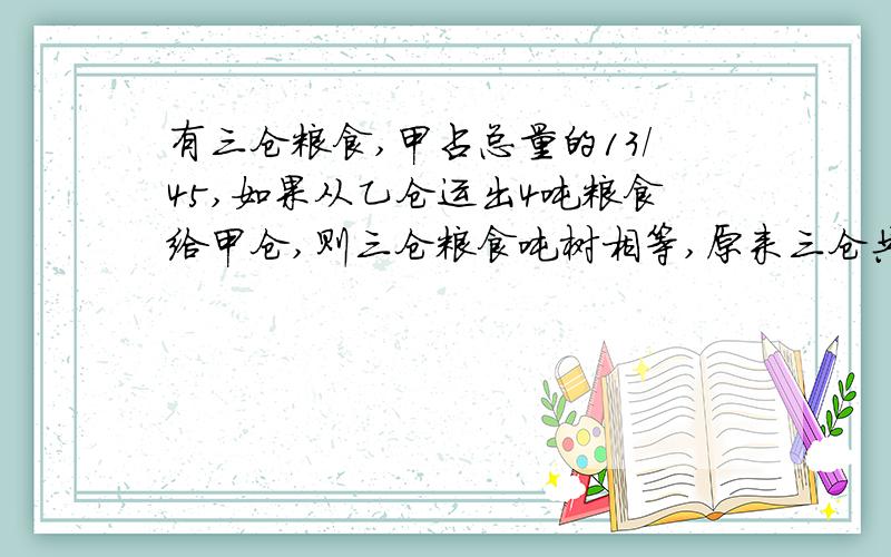 有三仓粮食,甲占总量的13/45,如果从乙仓运出4吨粮食给甲仓,则三仓粮食吨树相等,原来三仓共存粮多少吨.