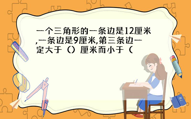 一个三角形的一条边是12厘米,一条边是9厘米,第三条边一定大于（）厘米而小于（