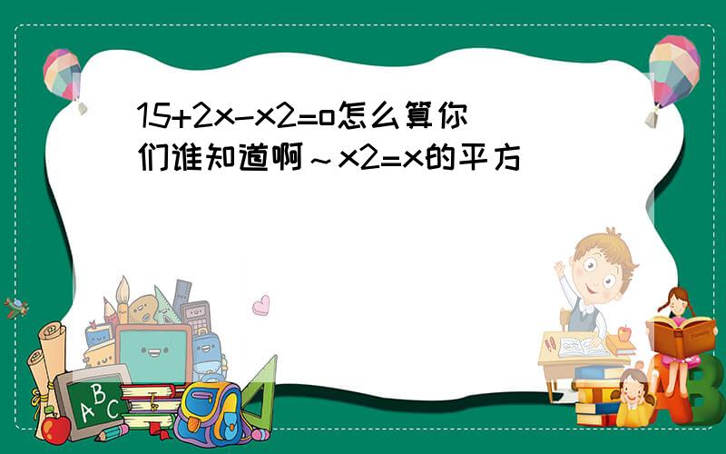 15+2x-x2=o怎么算你们谁知道啊～x2=x的平方