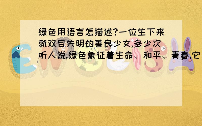 绿色用语言怎描述?一位生下来就双目失明的善良少女,多少次听人说,绿色象征着生命、和平、青春,它是最美的色彩.可是,他怎麽