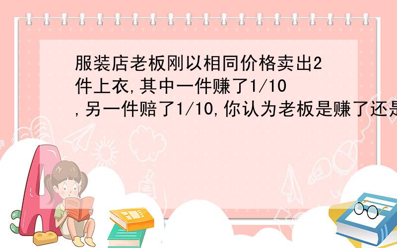 服装店老板刚以相同价格卖出2件上衣,其中一件赚了1/10,另一件赔了1/10,你认为老板是赚了还是赔了.