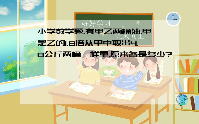 小学数学题.有甲乙两桶油.甲是乙的1.8倍从甲中取出4.8公斤两桶一样重.原来各是多少?