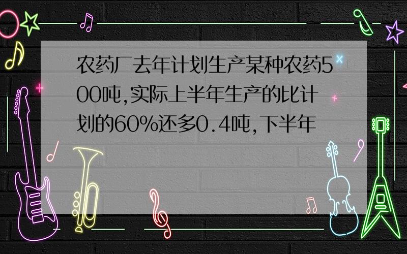 农药厂去年计划生产某种农药500吨,实际上半年生产的比计划的60%还多0.4吨,下半年