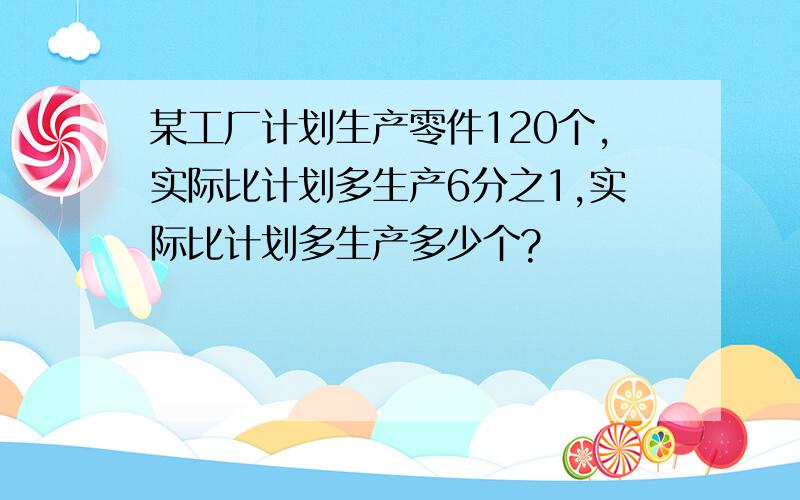 某工厂计划生产零件120个,实际比计划多生产6分之1,实际比计划多生产多少个?