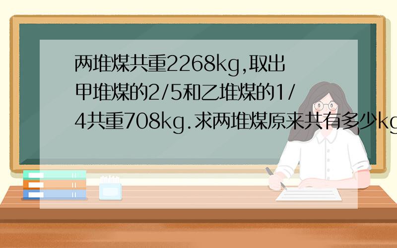 两堆煤共重2268kg,取出甲堆煤的2/5和乙堆煤的1/4共重708kg.求两堆煤原来共有多少kg?