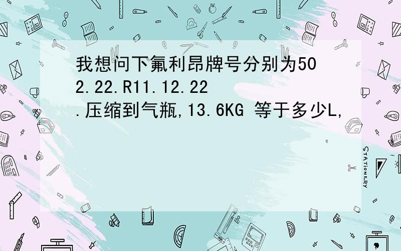 我想问下氟利昂牌号分别为502.22.R11.12.22.压缩到气瓶,13.6KG 等于多少L,