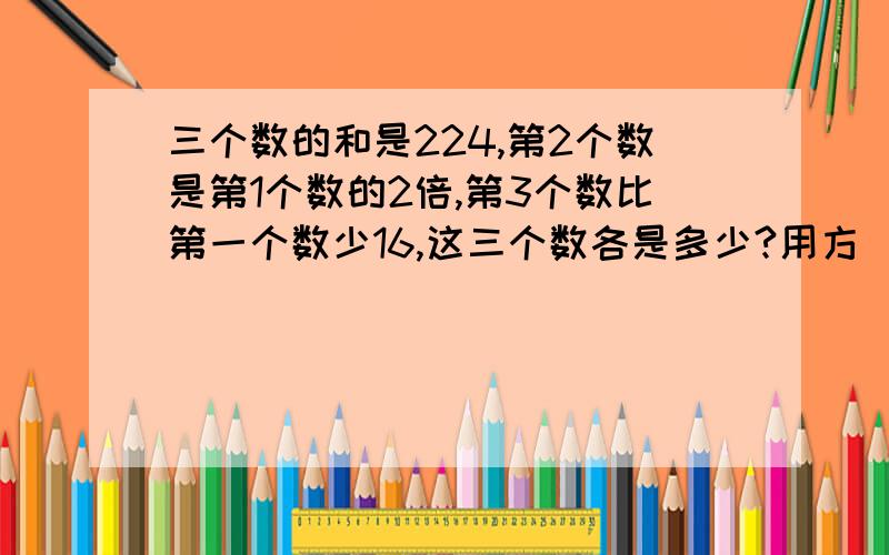 三个数的和是224,第2个数是第1个数的2倍,第3个数比第一个数少16,这三个数各是多少?用方