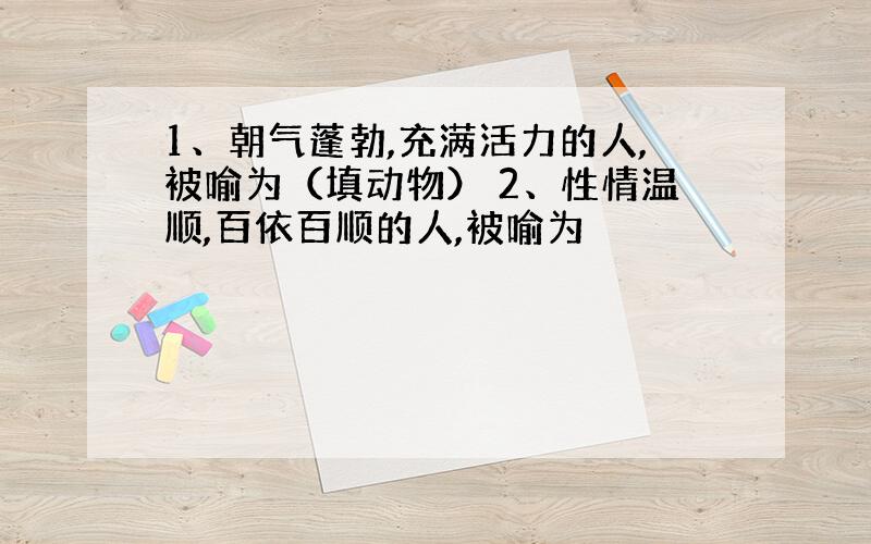 1、朝气蓬勃,充满活力的人,被喻为（填动物） 2、性情温顺,百依百顺的人,被喻为