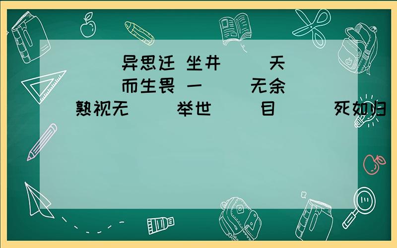 （ ）异思迁 坐井（ ）天 （ ）而生畏 一（ ）无余 熟视无（ ）举世（ ）目 （ ）死如归 面面相（ ）