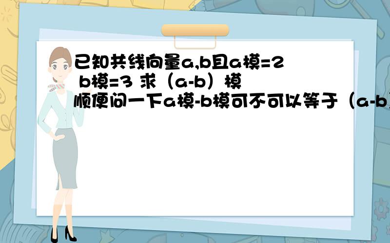 已知共线向量a,b且a模=2 b模=3 求（a-b）模 顺便问一下a模-b模可不可以等于（a-b）模