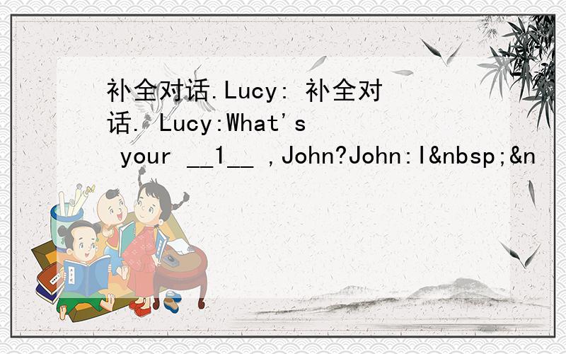 补全对话.Lucy: 补全对话. Lucy:What's your __1__ ,John?John:I &n