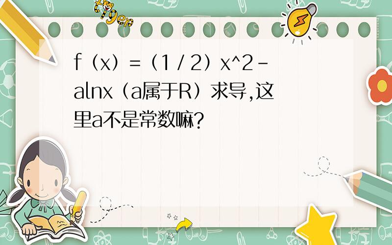 f（x）=（1／2）x^2-alnx（a属于R）求导,这里a不是常数嘛?