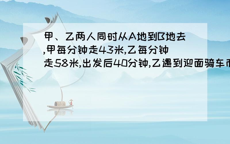 甲、乙两人同时从A地到B地去,甲每分钟走43米,乙每分钟走58米,出发后40分钟,乙遇到迎面骑车而来的丙,