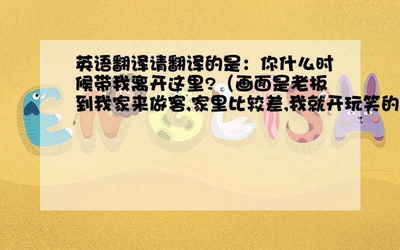 英语翻译请翻译的是：你什么时候带我离开这里?（画面是老板到我家来做客,家里比较差,我就开玩笑的和他说了这句话）我觉得我说