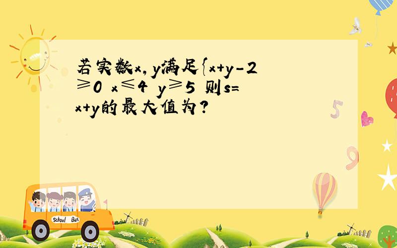 若实数x,y满足{x+y-2≥0 x≤4 y≥5 则s=x+y的最大值为?