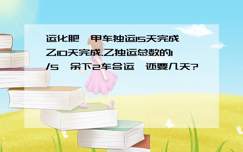 运化肥,甲车独运15天完成,乙10天完成.乙独运总数的1/5,余下2车合运,还要几天?