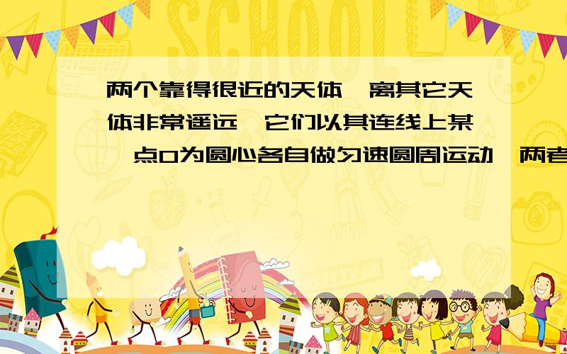 两个靠得很近的天体,离其它天体非常遥远,它们以其连线上某一点O为圆心各自做匀速圆周运动,两者的距离保持不变,科学家把这样