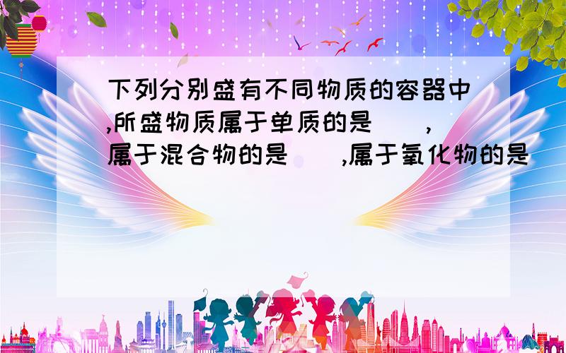 下列分别盛有不同物质的容器中,所盛物质属于单质的是（）,属于混合物的是（）,属于氧化物的是（）