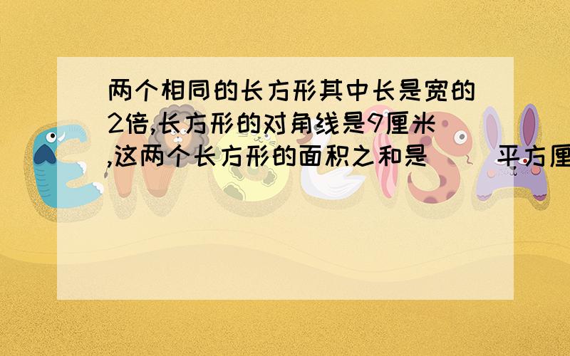 两个相同的长方形其中长是宽的2倍,长方形的对角线是9厘米,这两个长方形的面积之和是（ ）平方厘米