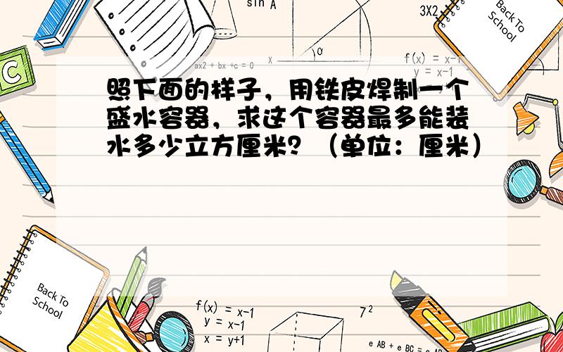 照下面的样子，用铁皮焊制一个盛水容器，求这个容器最多能装水多少立方厘米？（单位：厘米）