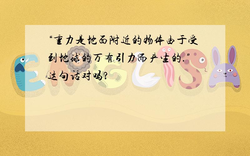 “重力是地面附近的物体由于受到地球的万有引力而产生的.”这句话对吗?