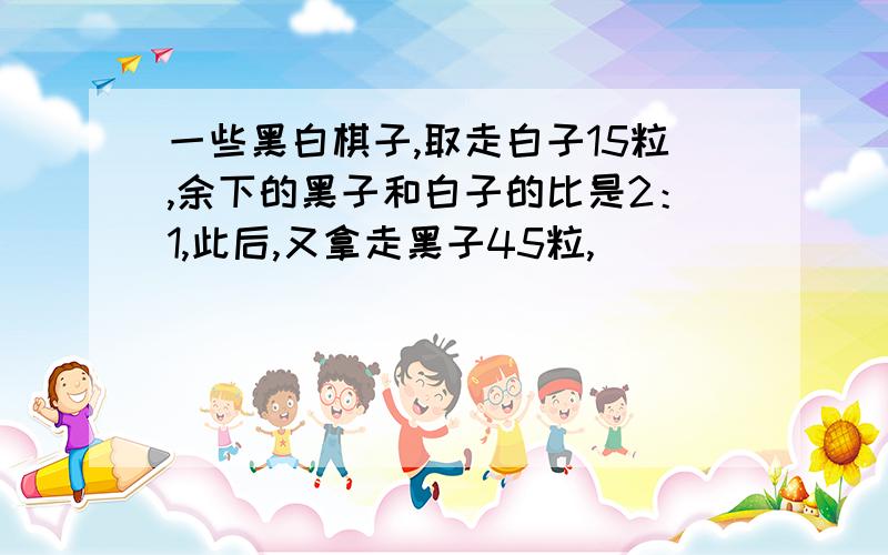 一些黑白棋子,取走白子15粒,余下的黑子和白子的比是2：1,此后,又拿走黑子45粒,