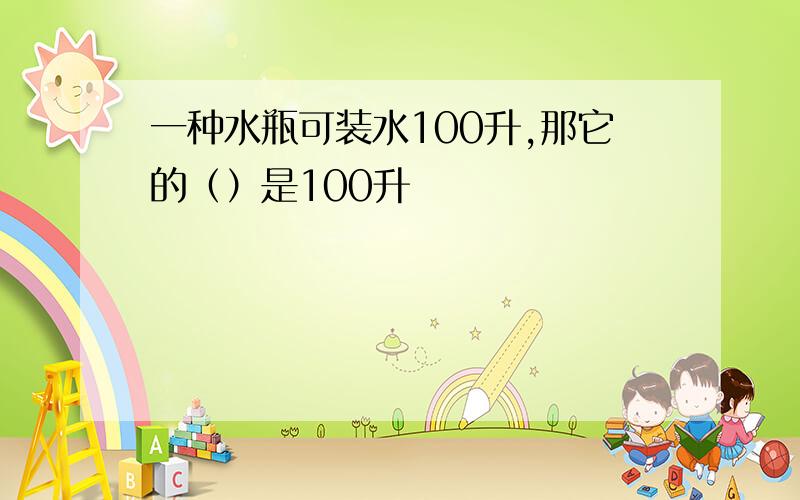 一种水瓶可装水100升,那它的（）是100升