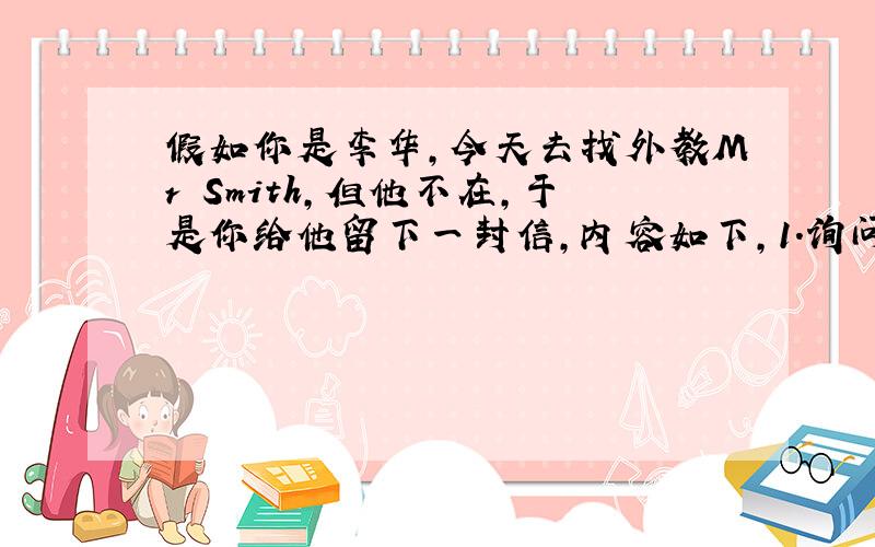 假如你是李华,今天去找外教Mr Smith,但他不在,于是你给他留下一封信,内容如下,1.询问他对昨晚的京剧演出印象如何